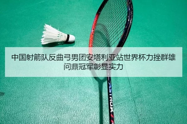中国射箭队反曲弓男团安塔利亚站世界杯力挫群雄问鼎冠军彰显实力（KAIYUN）